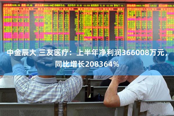 中金辰大 三友医疗:上半年净利润366008万元,同比增长208364%