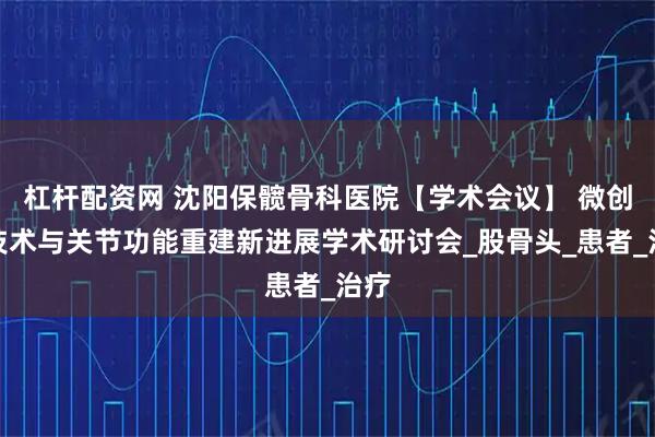 杠杆配资网 沈阳保髋骨科医院【学术会议】 微创新技术与关节功能重建新进展学术研讨会_股骨头_患者_治疗