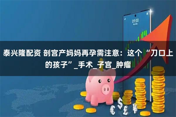 泰兴隆配资 剖宫产妈妈再孕需注意：这个 “刀口上的孩子”_手术_子宫_肿瘤