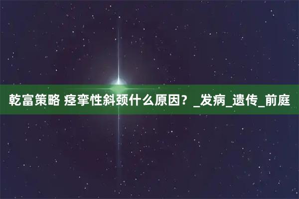 乾富策略 痉挛性斜颈什么原因?_发病_遗传_前庭