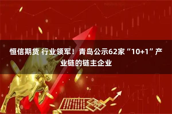 恒信期货 行业领军!青岛公示62家“10+1”产业链的链主企业