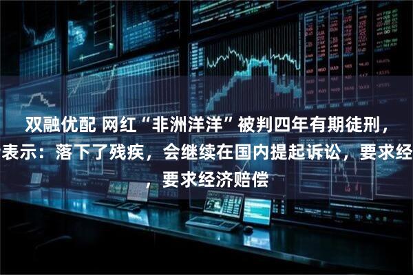 双融优配 网红“非洲洋洋”被判四年有期徒刑，受害者表示：落下了残疾，会继续在国内提起诉讼，要求经济赔偿