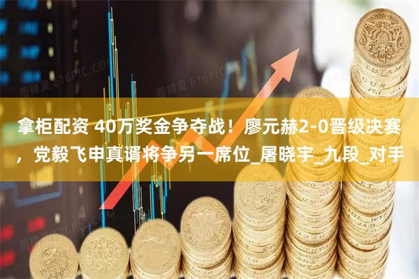 拿柜配资 40万奖金争夺战！廖元赫2-0晋级决赛，党毅飞申真谞将争另一席位_屠晓宇_九段_对手