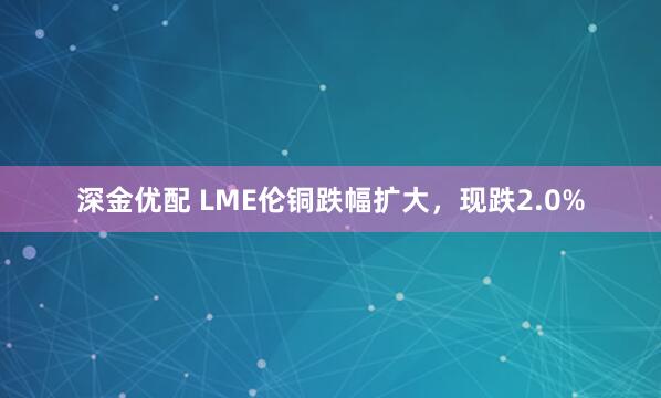 深金优配 LME伦铜跌幅扩大，现跌2.0%