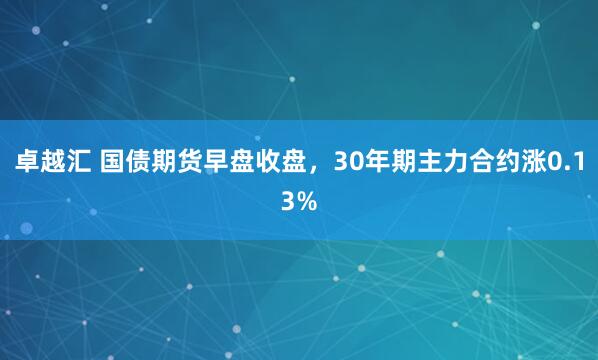 卓越汇 国债期货早盘收盘，30年期主力合约涨0.13%