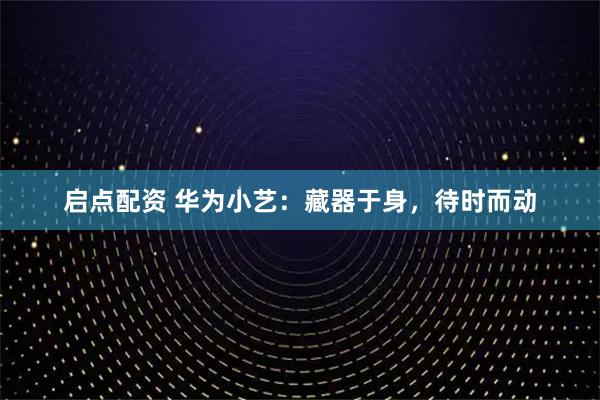 启点配资 华为小艺:藏器于身,待时而动