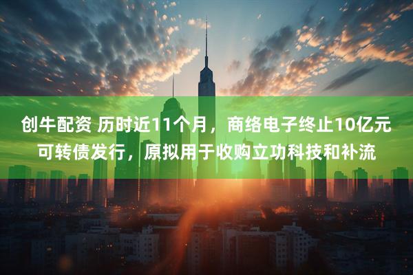 创牛配资 历时近11个月，商络电子终止10亿元可转债发行，原拟用于收购立功科技和补流