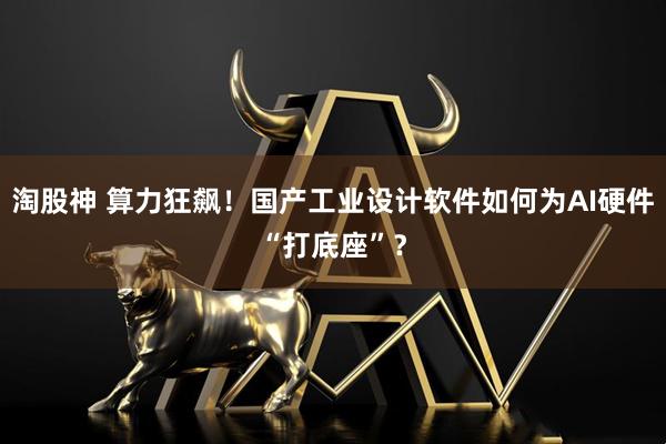 淘股神 算力狂飙！国产工业设计软件如何为AI硬件“打底座”？
