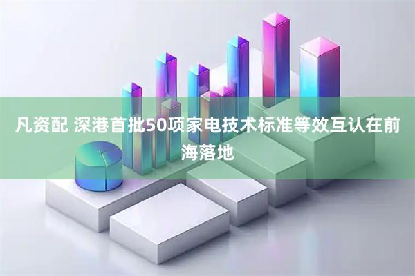 凡资配 深港首批50项家电技术标准等效互认在前海落地