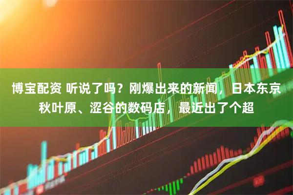 博宝配资 听说了吗？刚爆出来的新闻，日本东京秋叶原、涩谷的数码店，最近出了个超
