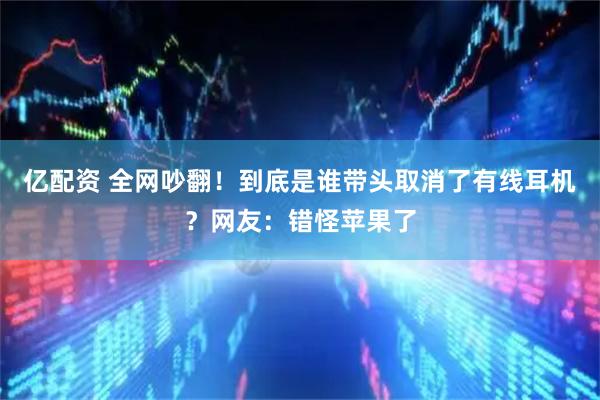 亿配资 全网吵翻！到底是谁带头取消了有线耳机？网友：错怪苹果了